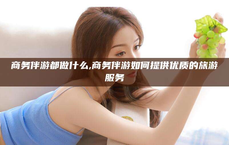 梧州商务伴游都做什么,商务伴游如何提供优质的旅游服务