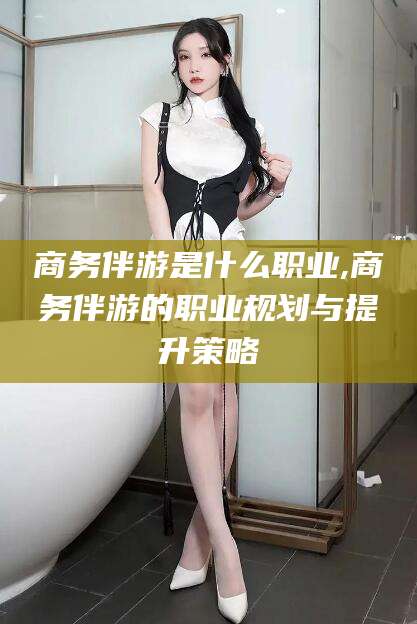 梧州商务伴游是什么职业,商务伴游的职业规划与提升策略