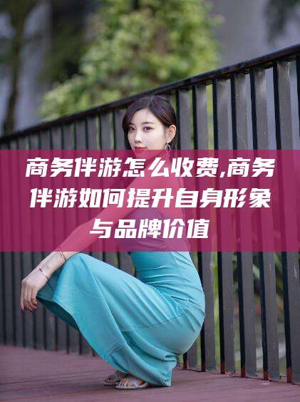 梧州商务伴游怎么收费,商务伴游如何提升自身形象与品牌价值