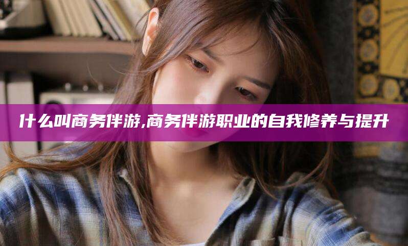 梧州什么叫商务伴游,商务伴游职业的自我修养与提升