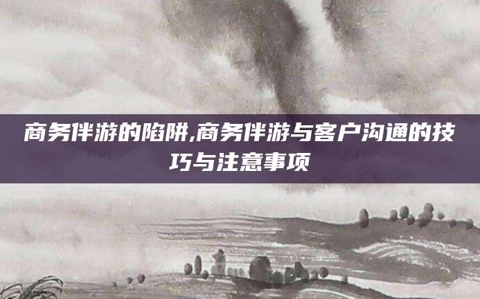 梧州商务伴游的陷阱,商务伴游与客户沟通的技巧与注意事项