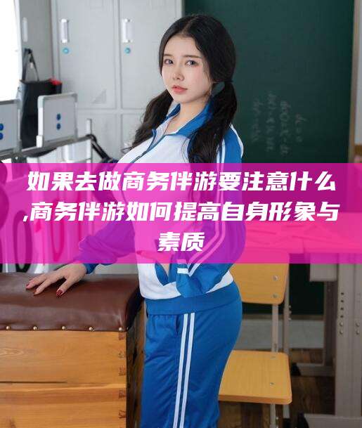 梧州如果去做商务伴游要注意什么,商务伴游如何提高自身形象与素质