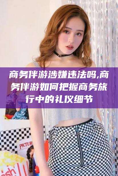 梧州商务伴游涉嫌违法吗,商务伴游如何把握商务旅行中的礼仪细节