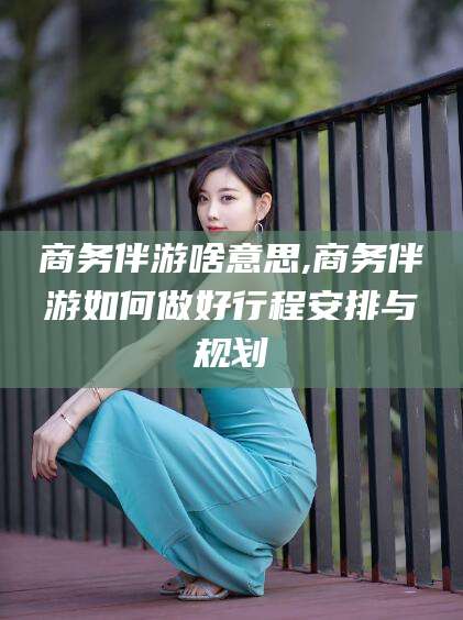 梧州商务伴游啥意思,商务伴游如何做好行程安排与规划