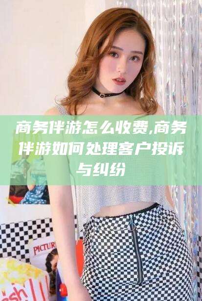 梧州商务伴游怎么收费,商务伴游如何处理客户投诉与纠纷