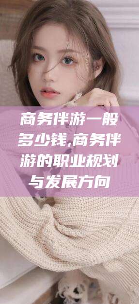 梧州商务伴游一般多少钱,商务伴游的职业规划与发展方向