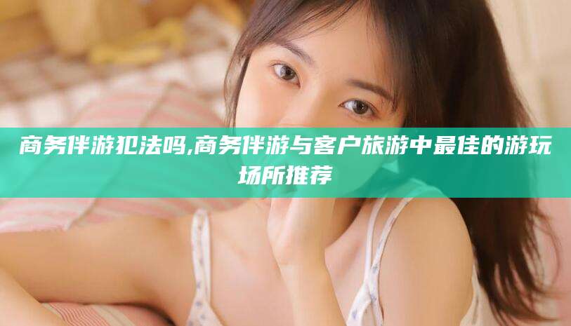 梧州商务伴游犯法吗,商务伴游与客户旅游中最佳的游玩场所推荐