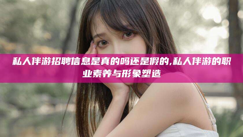 梧州私人伴游招聘信息是真的吗还是假的,私人伴游的职业素养与形象塑造