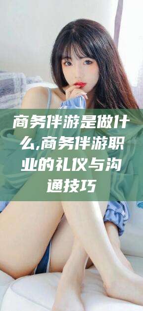 梧州商务伴游是做什么,商务伴游职业的礼仪与沟通技巧