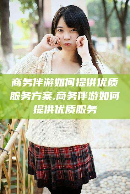 梧州商务伴游如何提供优质服务方案,商务伴游如何提供优质服务