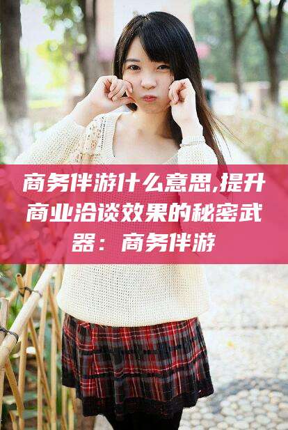 梧州商务伴游什么意思,提升商业洽谈效果的秘密武器：商务伴游