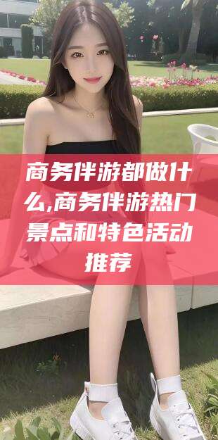 梧州商务伴游都做什么,商务伴游热门景点和特色活动推荐