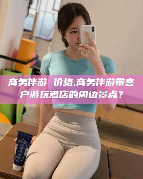 梧州商务伴游 价格,商务伴游带客户游玩酒店的周边景点？