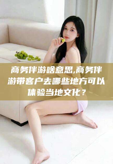 梧州商务伴游啥意思,商务伴游带客户去哪些地方可以体验当地文化？