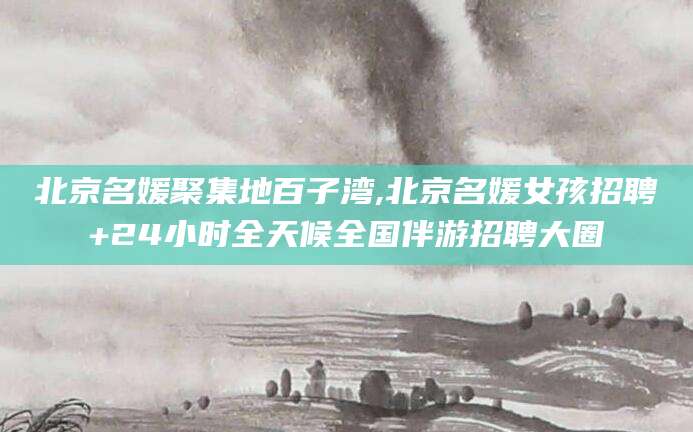 梧州北京名媛聚集地百子湾,北京名媛女孩招聘+24小时全天候全国伴游招聘大圈