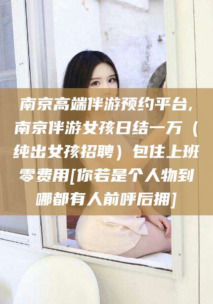 梧州南京高端伴游预约平台,南京伴游女孩日结一万（纯出女孩招聘）包住上班零费用[你若是个人物到哪都有人前呼后拥]