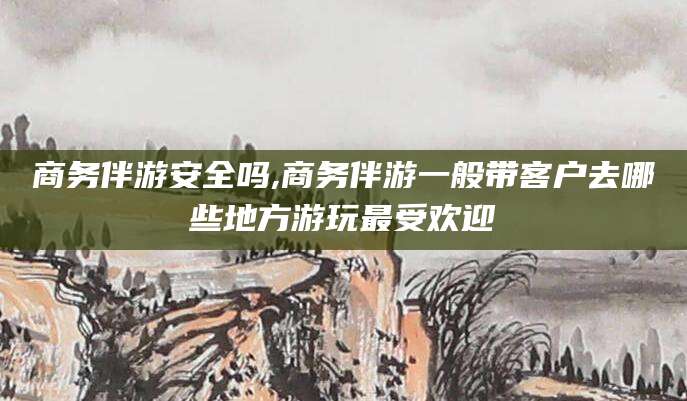 梧州商务伴游安全吗,商务伴游一般带客户去哪些地方游玩最受欢迎