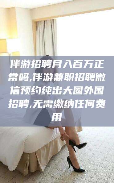 梧州伴游招聘月入百万正常吗,伴游兼职招聘微信预约纯出大圈外围招聘,无需缴纳任何费用