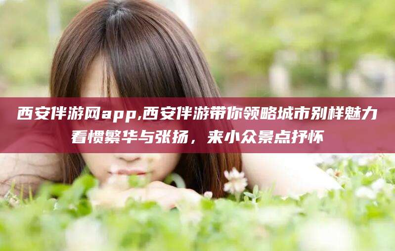 梧州西安伴游网app,西安伴游带你领略城市别样魅力看惯繁华与张扬，来小众景点抒怀