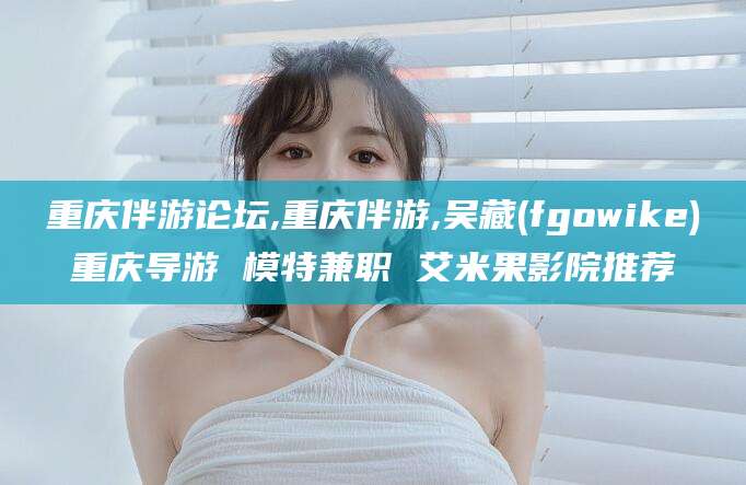 梧州重庆伴游论坛,重庆伴游,吴藏(fgowike)重庆导游 模特兼职 艾米果影院推荐