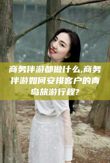 梧州商务伴游都做什么,商务伴游如何安排客户的青岛旅游行程?