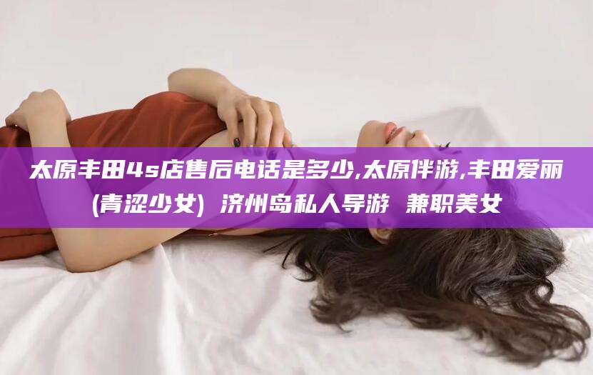 梧州太原丰田4s店售后电话是多少,太原伴游,丰田爱丽(青涩少女) 济州岛私人导游 兼职美女