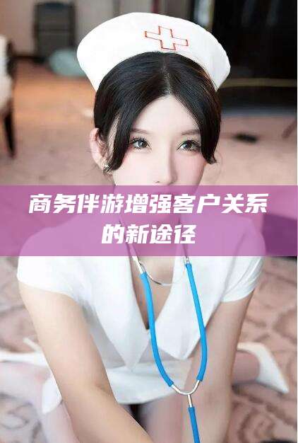 梧州商务伴游增强客户关系的新途径