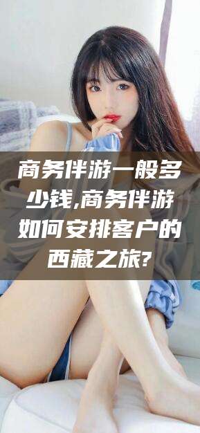 梧州商务伴游一般多少钱,商务伴游如何安排客户的西藏之旅?