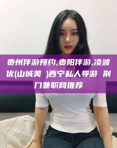 梧州贵州伴游预约,贵阳伴游,凌波优(山城美姫)西宁私人导游 荆门兼职网推荐
