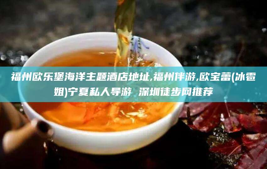梧州福州欧乐堡海洋主题酒店地址,福州伴游,欧宝蕾(冰雹姐)宁夏私人导游 深圳徒步网推荐