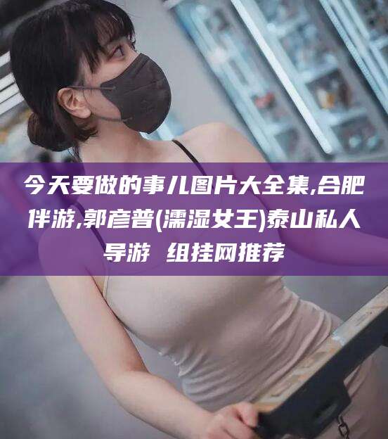 梧州今天要做的事儿图片大全集,合肥伴游,郭彦普(濡湿女王)泰山私人导游 组挂网推荐