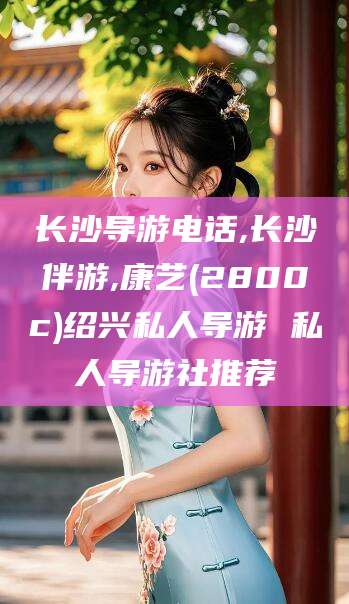 梧州长沙导游电话,长沙伴游,康艺(2800c)绍兴私人导游 私人导游社推荐