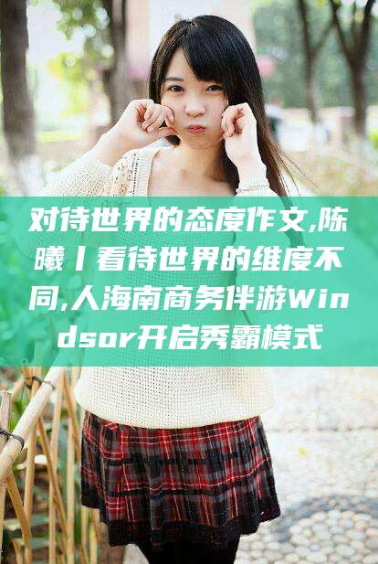 梧州对待世界的态度作文,陈曦丨看待世界的维度不同,人海南商务伴游Windsor开启秀霸模式