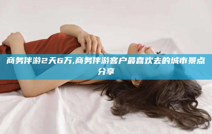 梧州商务伴游2天6万,商务伴游客户最喜欢去的城市景点分享