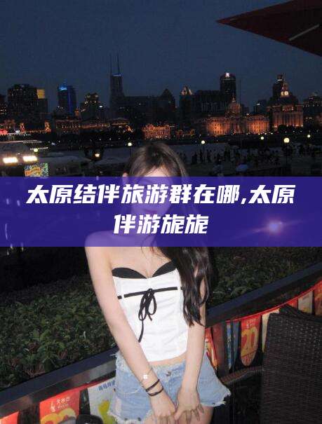 梧州太原结伴旅游群在哪,太原伴游旎旎