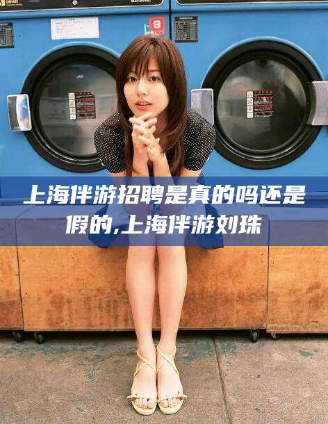 梧州上海伴游招聘是真的吗还是假的,上海伴游刘珠