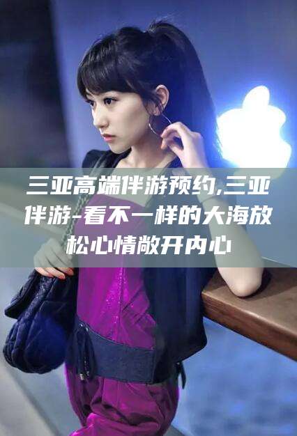 梧州三亚高端伴游预约,三亚伴游-看不一样的大海放松心情敞开内心