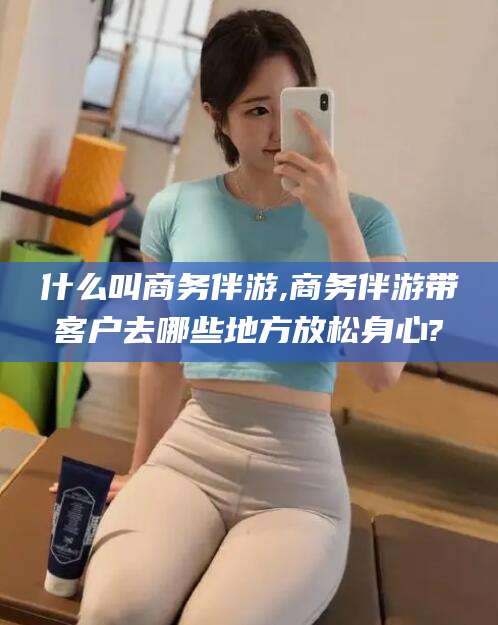 梧州什么叫商务伴游,商务伴游带客户去哪些地方放松身心?