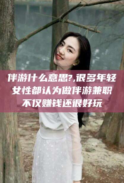 梧州伴游什么意思?,很多年轻女性都认为做伴游兼职不仅赚钱还很好玩