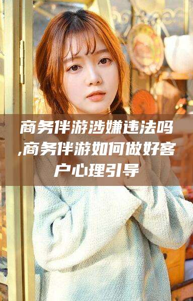 梧州商务伴游涉嫌违法吗,商务伴游如何做好客户心理引导