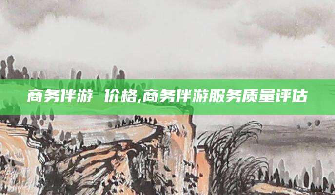 梧州商务伴游 价格,商务伴游服务质量评估