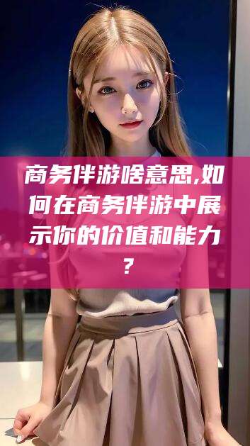 梧州商务伴游啥意思,如何在商务伴游中展示你的价值和能力？