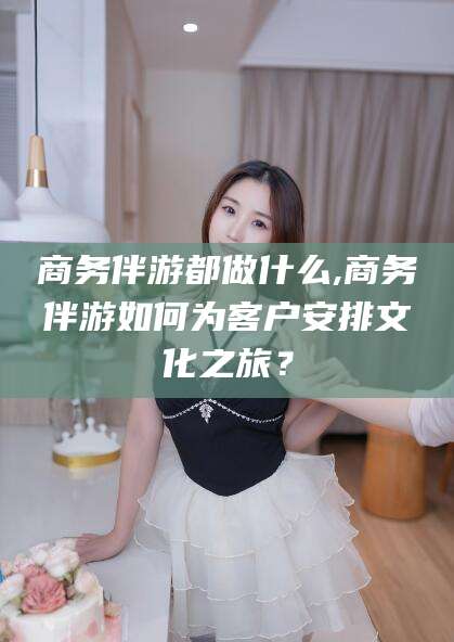 梧州商务伴游都做什么,商务伴游如何为客户安排文化之旅？