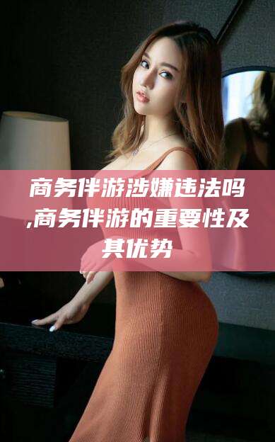 梧州商务伴游涉嫌违法吗,商务伴游的重要性及其优势