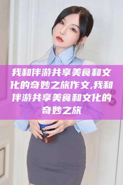 梧州我和伴游共享美食和文化的奇妙之旅作文,我和伴游共享美食和文化的奇妙之旅