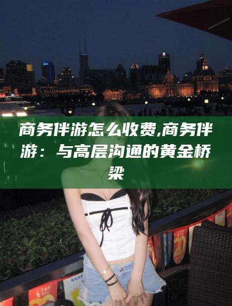 梧州商务伴游怎么收费,商务伴游：与高层沟通的黄金桥梁