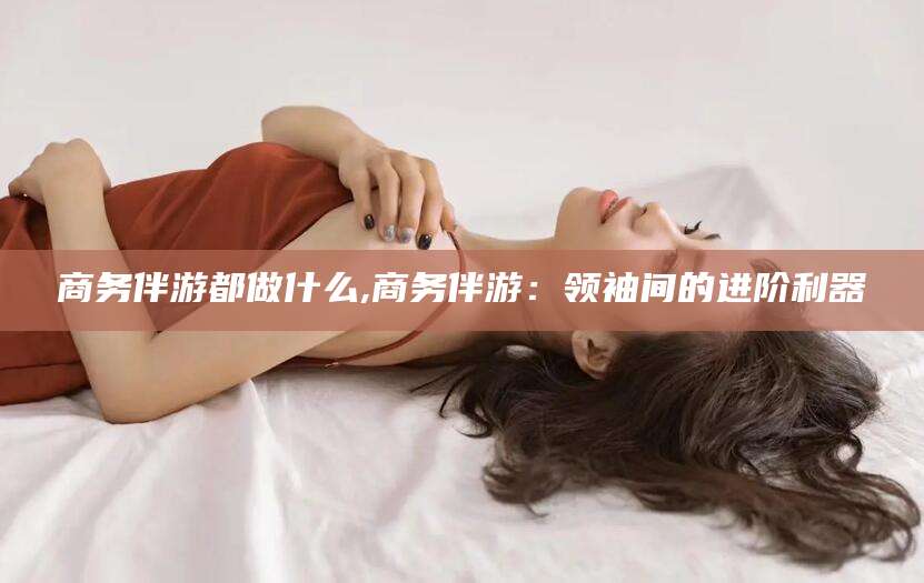 梧州商务伴游都做什么,商务伴游：领袖间的进阶利器