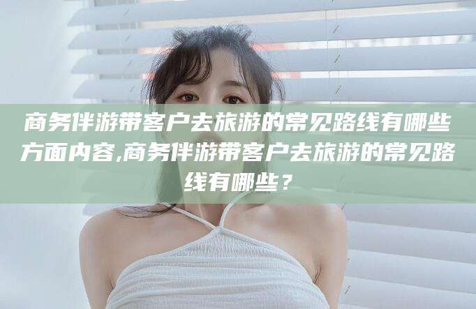 梧州商务伴游带客户去旅游的常见路线有哪些方面内容,商务伴游带客户去旅游的常见路线有哪些？