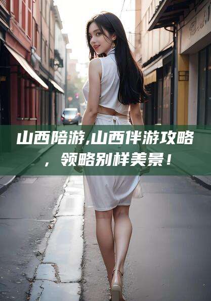 梧州山西陪游,山西伴游攻略，领略别样美景！