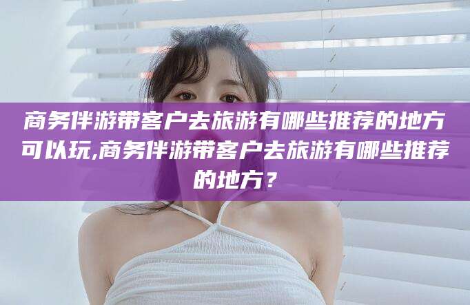 梧州商务伴游带客户去旅游有哪些推荐的地方可以玩,商务伴游带客户去旅游有哪些推荐的地方？